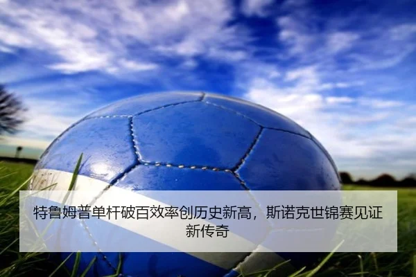 特鲁姆普单杆破百效率创历史新高，斯诺克世锦赛见证新传奇