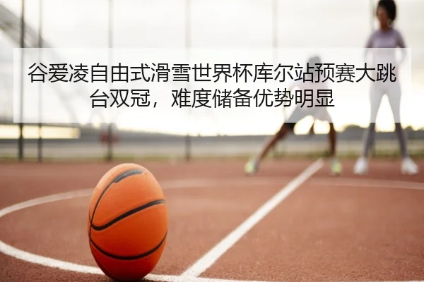 谷爱凌自由式滑雪世界杯库尔站预赛大跳台双冠，难度储备优势明显