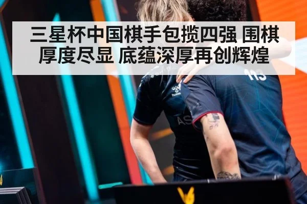 三星杯中国棋手包揽四强 围棋厚度尽显 底蕴深厚再创辉煌