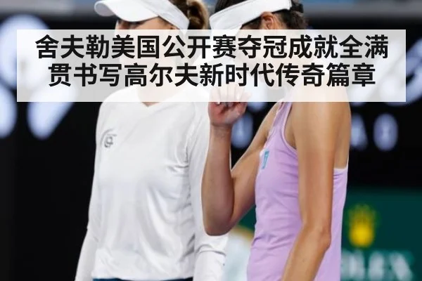 舍夫勒美国公开赛夺冠成就全满贯书写高尔夫新时代传奇篇章